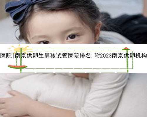 南京供卵哪个医院|南京供卵生男孩试管医院排名,附2023南京供卵机构卵源等待时