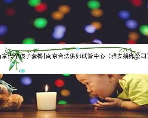 南京代孕孩子套餐|南京合法供卵试管中心（雅安捐卵公司）