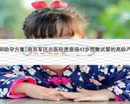 南京供卵助孕方案|南京军区总医院愿意接43岁想做试管的高龄产妇吗？